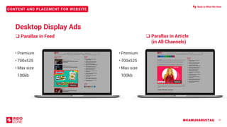 #KAMUHARUSTAU
CONTENT AND PLACEMENT FOR WEBSITE
❑ Parallax in Article
(in All Channels)
❑ Parallax in Feed
31
• Premium
• 700x525
• Max size
100kb
700x525
PARALLAX IN FEED
700X525
PARALLAX IN
ARTICLE
700X525
700x525
• Premium
• 700x525
• Max size
100kb
Desktop Display Ads
Back to What We Have
 