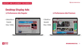 #KAMUHARUSTAU
CONTENT AND PLACEMENT FOR WEBSITE
❑ Performance Ads Regular
35
• 300x250 or
728x90
• Max 100kb
• 728x90 or
90x600
• Max 100kb
728x90
SKIN
90X600
SKIN
90X600
❑ Performance Ads Premium
Desktop Display Ads
300x250
728x90
STICKY BOTTOM
RECTANGLE
LEADERBOARD
Back to What We Have
 