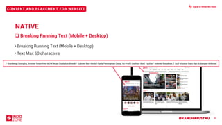 #KAMUHARUSTAU
CONTENT AND PLACEMENT FOR WEBSITE
• Breaking Running Text (Mobile + Desktop)
• Text Max 60 characters
❑ Breaking Running Text (Mobile + Desktop)
36
T• Gandeng Chungha, Konser Smartfren WOW Akan Diadakan Besok • Sukses Beri Modal Pada Perempuan Desa, Ini Profil Stafsus Andi Taufan • Jokowi Kenalkan 7 Staf Khusus Baru dari Kalangan Milenial
NATIVE
Back to What We Have
 