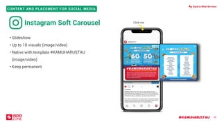 #KAMUHARUSTAU
CONTENT AND PLACEMENT FOR SOCIAL MEDIA
• Slideshow
• Up to 10 visuals (image/video)
• Native with template #KAMUHARUSTAU
(image/video)
• Keep permanent
52
Click me
Instagram Soft Carousel
Back to What We Have
 