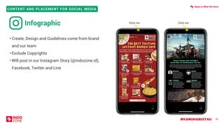 #KAMUHARUSTAU
CONTENT AND PLACEMENT FOR SOCIAL MEDIA
• Create, Design and Guidelines come from brand
and our team
• Exclude Copyrights
• Will post in our Instagram Story (@indozone.id),
Facebook, Twitter and Line
56
Infographic Click me Click me
Back to What We Have
 