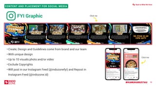 #KAMUHARUSTAU
CONTENT AND PLACEMENT FOR SOCIAL MEDIA
• Create, Design and Guidelines come from brand and our team
• With unique design
• Up to 10 visuals photo and/or video
• Exclude Copyrights
• Will post in our Instagram Feed (@indozonefyi) and Repost in
Instagram Feed (@indozone.id)
58
FYI Graphic Click me
Click me
Back to What We Have
 