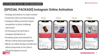 #KAMUHARUSTAU
PLATFORM AND SOCIAL MEDIA MANAGEMENT
67
• Strategy and ideation to scale crowded
• Customise online activity/campaign
• Instagram follow/comment/repost
competition or photo challenge
submission
• 3X Giveaway Post Soft Sell in
Instagram @indozone.id
• Giveaway prizes and rewards for
Winners will be discussed together
• Will be run within 30 days and Winners
will be announced on the client’s
official Instagram account
[SPECIAL PACKAGE] Instagram Online Activation
Click me Click me Click me Click me
Back to What We Have
 