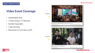 VIDEO PRODUCTION
#KAMUHARUSTAU 69
Video Event Coverage
• Jabodetabek Area
• 1 Video Output; 2-3 Minutes
• Exclude Copyrights
• 1 day shooting
• Placement on YouTube, no KPI
Back to What We Have
Click me
Click me
 
