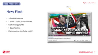 VIDEO PRODUCTION
#KAMUHARUSTAU 71
News Flash
• Jabodetabek Area
• 1 Video Output; 5-15 minutes
• Exclude Copyrights
• 1 day shooting
• Placement on YouTube, no KPI
Click me
Back to What We Have
 