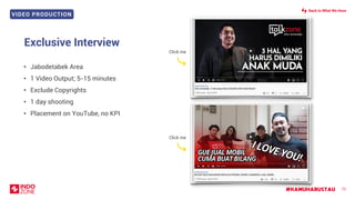 VIDEO PRODUCTION
#KAMUHARUSTAU
Exclusive Interview
72
• Jabodetabek Area
• 1 Video Output; 5-15 minutes
• Exclude Copyrights
• 1 day shooting
• Placement on YouTube, no KPI
Back to What We Have
Click me
Click me
 