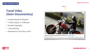 VIDEO PRODUCTION
#KAMUHARUSTAU 76
Travel Video
(Semi-Documentary)
• Location Based on Request
• 1 Video Output; 5-15 Minutes
• Exclude Copyrights
• 1 day shooting
• Placement on YouTube, no KPI
Click me
Back to What We Have
 