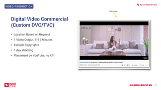 VIDEO PRODUCTION
#KAMUHARUSTAU 77
Digital Video Commercial
(Custom DVC/TVC)
• Location Based on Request
• 1 Video Output; 5-15 Minutes
• Exclude Copyrights
• 1 day shooting
• Placement on YouTube, no KPI
Click me
Back to What We Have
 