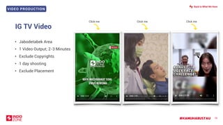 VIDEO PRODUCTION
#KAMUHARUSTAU 78
• Jabodetabek Area
• 1 Video Output; 2-3 Minutes
• Exclude Copyrights
• 1 day shooting
• Exclude Placement
IG TV Video
Click me Click me Click me
Back to What We Have
 