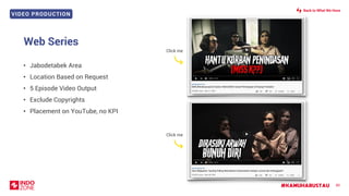 VIDEO PRODUCTION
#KAMUHARUSTAU 80
Web Series
• Jabodetabek Area
• Location Based on Request
• 5 Episode Video Output
• Exclude Copyrights
• Placement on YouTube, no KPI
Back to What We Have
Click me
Click me
 