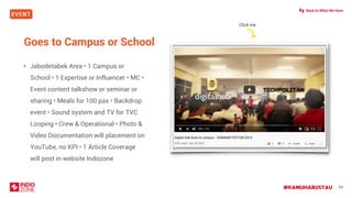 EVENT
#KAMUHARUSTAU 84
Goes to Campus or School
• Jabodetabek Area • 1 Campus or
School • 1 Expertise or Influencer • MC •
Event content talkshow or seminar or
sharing • Meals for 100 pax • Backdrop
event • Sound system and TV for TVC
Looping • Crew & Operational • Photo &
Video Documentation will placement on
YouTube, no KPI • 1 Article Coverage
will post in website Indozone
Click me
Back to What We Have
 