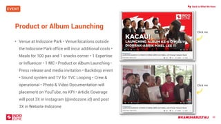 EVENT
#KAMUHARUSTAU 85
Product or Album Launching
• Venue at Indozone Park • Venue locations outside
the Indozone Park office will incur additional costs •
Meals for 100 pax and 1 snacks corner • 1 Expertise
or Influencer • 1 MC • Product or Album Launching •
Press release and media invitation • Backdrop event
• Sound system and TV for TVC Looping • Crew &
operational • Photo & Video Documentation will
placement on YouTube, no KPI • Article Coverage
will post 3X in Instagram (@indozone.id) and post
3X in Website Indozone
Click me
Click me
Back to What We Have
 