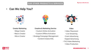 #KAMUHARUSTAU 86
Creative & Marketing Service
• Custom Online Activation
• Custom Offiline Activation
• Strategy/Campaign Management
• Content Creator/KOL
Video
• Video Placement
• Live Streaming
• Event Advertising
• Digital Advertising
• TVC/Video Marketing
• Video Production
Creator Marketing
• Mega Creator
• Macro Creator
• Micro Creator
• Can We Help You?
OUR OTHER PRODUCTS & SERVICES
Back to What We Have
 