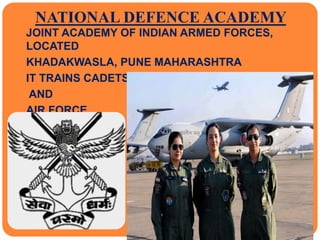 NATIONAL DEFENCE ACADEMY
 JOINT ACADEMY OF INDIAN ARMED FORCES,
LOCATED
 KHADAKWASLA, PUNE MAHARASHTRA
 IT TRAINS CADETS TO INDUCT IN ARMY, NAVY
 AND
 AIR FORCE
 