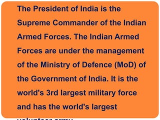  The President of India is the
Supreme Commander of the Indian
Armed Forces. The Indian Armed
Forces are under the management
of the Ministry of Defence (MoD) of
the Government of India. It is the
world's 3rd largest military force
and has the world's largest
 