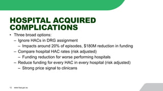 HOSPITAL ACQUIRED
COMPLICATIONS
• Three broad options:
‒ Ignore HACs in DRG assignment
‒ Impacts around 20% of episodes, $180M reduction in funding
‒ Compare hospital HAC rates (risk adjusted)
‒ Funding reduction for worse performing hospitals
‒ Reduce funding for every HAC in every hospital (risk adjusted)
‒ Strong price signal to clinicans
12 www.ihpa.gov.au
 