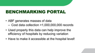 BENCHMARKING PORTAL
• ABF generates masses of data
‒ Cost data collection >1,000,000,000 records
• Used properly this data can help improve the
efficiency of hospitals by reducing variation
• Have to make it accessible at the hospital level!
 