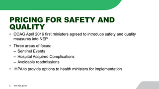 PRICING FOR SAFETY AND
QUALITY
• COAG April 2016 first ministers agreed to introduce safety and quality
measures into NEP
• Three areas of focus:
‒ Sentinel Events
‒ Hospital Acquired Complications
‒ Avoidable readmissions
• IHPA to provide options to health ministers for implementation
2 www.ihpa.gov.au
 