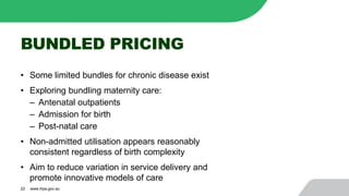 BUNDLED PRICING
• Some limited bundles for chronic disease exist
• Exploring bundling maternity care:
‒ Antenatal outpatients
‒ Admission for birth
‒ Post-natal care
• Non-admitted utilisation appears reasonably
consistent regardless of birth complexity
• Aim to reduce variation in service delivery and
promote innovative models of care
22 www.ihpa.gov.au
 