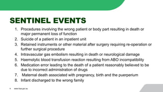 SENTINEL EVENTS
1. Procedures involving the wrong patient or body part resulting in death or
major permanent loss of function
2. Suicide of a patient in an inpatient unit
3. Retained instruments or other material after surgery requiring re-operation or
further surgical procedure
4. Intravascular gas embolism resulting in death or neurological damage
5. Haemolytic blood transfusion reaction resulting from ABO incompatibility
6. Medication error leading to the death of a patient reasonably believed to be
due to incorrect administration of drugs
7. Maternal death associated with pregnancy, birth and the puerperium
8. Infant discharged to the wrong family
4 www.ihpa.gov.au
 