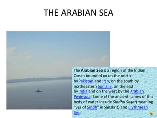 THE ARABIAN SEA




      The Arabian Sea is a region of the Indian
      Ocean bounded on on the north
      by Pakistan and Iran, on the south by
      northeastern Somalia, on the east
      by India and on the west by the Arabian
      Peninsula. Some of the ancient names of this
      body of water include Sindhu Sagar(meaning
      "Sea of Sindh" in Sanskrit) and Erythraean
      Sea.
 