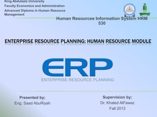 King Abdulaziz University
Faculty Economics and Administration
Advanced Diploma in Human Resource
Management

Human Resourcee Information System HRM
530

ENTERPRISE RESOURCE PLANNING; HUMAN RESOURCE MODULE

Presented by;
Eng. Saad AbuRiyah

Supervision by;
Dr. Khaled AlFawaz
Fall 2013

 