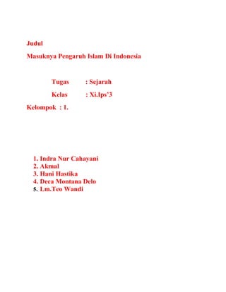 Judul
Masuknya Pengaruh Islam Di Indonesia

Tugas

: Sejarah

Kelas

: Xi.Ips’3

Kelompok : 1.

1. Indra Nur Cahayani
2. Akmal
3. Hani Hastika
4. Deca Montana Delo
5. Lm.Teo Wandi

 