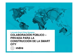 COLABORACIÓN PÚBLICO –
PRIVADA PARA LA
CONSTRUCCIÓN DE LA SMART
CITY
I Jornada Smart Cities Zaragoza
 