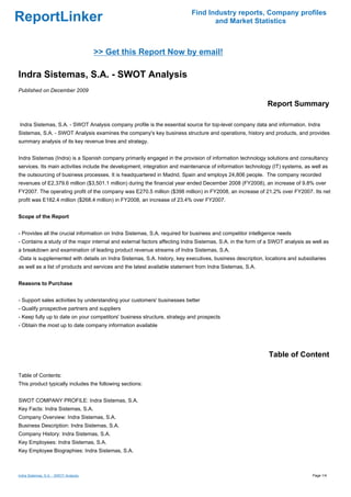 Find Industry reports, Company profiles
ReportLinker                                                                      and Market Statistics



                                       >> Get this Report Now by email!

Indra Sistemas, S.A. - SWOT Analysis
Published on December 2009

                                                                                                           Report Summary

Indra Sistemas, S.A. - SWOT Analysis company profile is the essential source for top-level company data and information. Indra
Sistemas, S.A. - SWOT Analysis examines the company's key business structure and operations, history and products, and provides
summary analysis of its key revenue lines and strategy.


Indra Sistemas (Indra) is a Spanish company primarily engaged in the provision of information technology solutions and consultancy
services. Its main activities include the development, integration and maintenance of information technology (IT) systems, as well as
the outsourcing of business processes. It is headquartered in Madrid, Spain and employs 24,806 people. The company recorded
revenues of E2,379.6 million ($3,501.1 million) during the financial year ended December 2008 (FY2008), an increase of 9.8% over
FY2007. The operating profit of the company was E270.5 million ($398 million) in FY2008, an increase of 21.2% over FY2007. Its net
profit was E182.4 million ($268.4 million) in FY2008, an increase of 23.4% over FY2007.


Scope of the Report


- Provides all the crucial information on Indra Sistemas, S.A. required for business and competitor intelligence needs
- Contains a study of the major internal and external factors affecting Indra Sistemas, S.A. in the form of a SWOT analysis as well as
a breakdown and examination of leading product revenue streams of Indra Sistemas, S.A.
-Data is supplemented with details on Indra Sistemas, S.A. history, key executives, business description, locations and subsidiaries
as well as a list of products and services and the latest available statement from Indra Sistemas, S.A.


Reasons to Purchase


- Support sales activities by understanding your customers' businesses better
- Qualify prospective partners and suppliers
- Keep fully up to date on your competitors' business structure, strategy and prospects
- Obtain the most up to date company information available




                                                                                                            Table of Content

Table of Contents:
This product typically includes the following sections:


SWOT COMPANY PROFILE: Indra Sistemas, S.A.
Key Facts: Indra Sistemas, S.A.
Company Overview: Indra Sistemas, S.A.
Business Description: Indra Sistemas, S.A.
Company History: Indra Sistemas, S.A.
Key Employees: Indra Sistemas, S.A.
Key Employee Biographies: Indra Sistemas, S.A.



Indra Sistemas, S.A. - SWOT Analysis                                                                                           Page 1/4
 