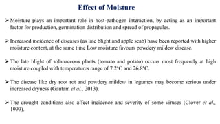 Moisture plays an important role in host-pathogen interaction, by acting as an important
factor for production, germination distribution and spread of propagules.
Increased incidence of diseases (as late blight and apple scab) have been reported with higher
moisture content, at the same time Low moisture favours powdery mildew disease.
The late blight of solanaceous plants (tomato and potato) occurs most frequently at high
moisture coupled with temperatures range of 7.2°C and 26.8°C.
The disease like dry root rot and powdery mildew in legumes may become serious under
increased dryness (Gautam et al., 2013).
The drought conditions also affect incidence and severity of some viruses (Clover et al.,
1999).
Effect of Moisture
 