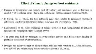  Increase in temperature can modify host physiology and resistance, due to decrease in
durability of resistance genes (due to the evolution of pathogen races) (Garrette, 2006).
 In brown rust of wheat, the host-pathogen gene pairs related to resistance responded
differently to different temperature ranges (Browder and Eversmeyer, 1986).
 Lignification of cell walls increased in forage species at high temperatures to enhance
resistance to fungal pathogens (Strange, 1993).
 The crops may harbour pathogens as symptomless carriers and disease may develop if
plants are stressed in a warmer climate.
 Drought has additive effect on disease stress, this has been reported in Xylella fastidiosa,
Beet yellows and Maize dwarf mosaic virus (McElrone et al., 2003).
Effect of climate change on host resistance
 