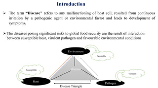 Introduction
 The term “Disease” refers to any malfunctioning of host cell, resulted from continuous
irritation by a pathogenic agent or environmental factor and leads to development of
symptoms.
disease
Environment
Pathogen
Host
Favorable
Susceptible
Virulent
Disease Triangle
The diseases posing significant risks to global food security are the result of interaction
between susceptible host, virulent pathogen and favourable environmental conditions
 