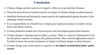Conclusion
 Climate change can have positive or negative effect on crops and their diseases.
 There has been however limited research on impact of climate change on plant diseases.
 Modified chemical and biological control need to be implemented against diseases in the
changing climate scenario.
 It is a responsibility of a breeder too to begin gene expression analysis towards various
biotic and abiotic stresses.
 Climate prediction models have been however also developed against plant diseases.
 Climate change is burning issue in today’s century. There is a need of collaboration of all
the disciplines together to mitigate this global problem. More rational approaches need to
be taken to know the actual mechanism of impact of climate change on plant diseases.
 Climate change may results positive, negative, or no impact on individual plant- patho
system.
 