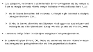  As a component, environment is quite crucial in disease development and any changes in
it can be strongly correlated with the changes in disease severity and losses due to it. As:
 The in-frequent late rainfall led to elevated Ascochyta blight incidence in chickpea
(Abang and Malhotra, 2008).
 El-Nino in Ethiopia altered the rainfall pattern which aggravated rust incidence and
total crop failure in late planted lentil during 1997-1998 (Varma and Winslow, 2004).
 The climate change further facilitating the emergence of new pathogenic strains.
 In context with plant diseases, CO2, Ozone and temperature are most responsible factor
for altering the host-pathogen interaction and their geographical distribution.
 
