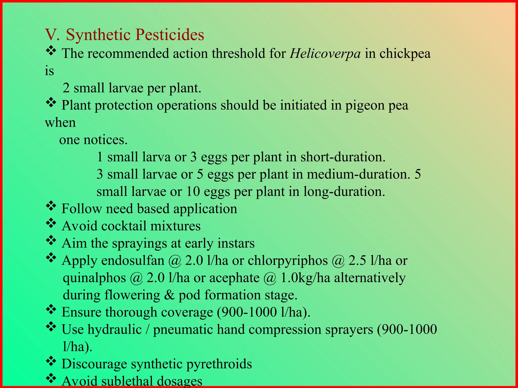 V. Synthetic Pesticides
 The recommended action threshold for Helicoverpa in chickpea
is
2 small larvae per plant.
 Plant protection operations should be initiated in pigeon pea
when
one notices.
1 small larva or 3 eggs per plant in short-duration.
3 small larvae or 5 eggs per plant in medium-duration. 5
small larvae or 10 eggs per plant in long-duration.
 Follow need based application
 Avoid cocktail mixtures
 Aim the sprayings at early instars
 Apply endosulfan @ 2.0 l/ha or chlorpyriphos @ 2.5 l/ha or
quinalphos @ 2.0 l/ha or acephate @ 1.0kg/ha alternatively
during flowering & pod formation stage.
 Ensure thorough coverage (900-1000 l/ha).
 Use hydraulic / pneumatic hand compression sprayers (900-1000
l/ha).
 Discourage synthetic pyrethroids
 Avoid sublethal dosages
 