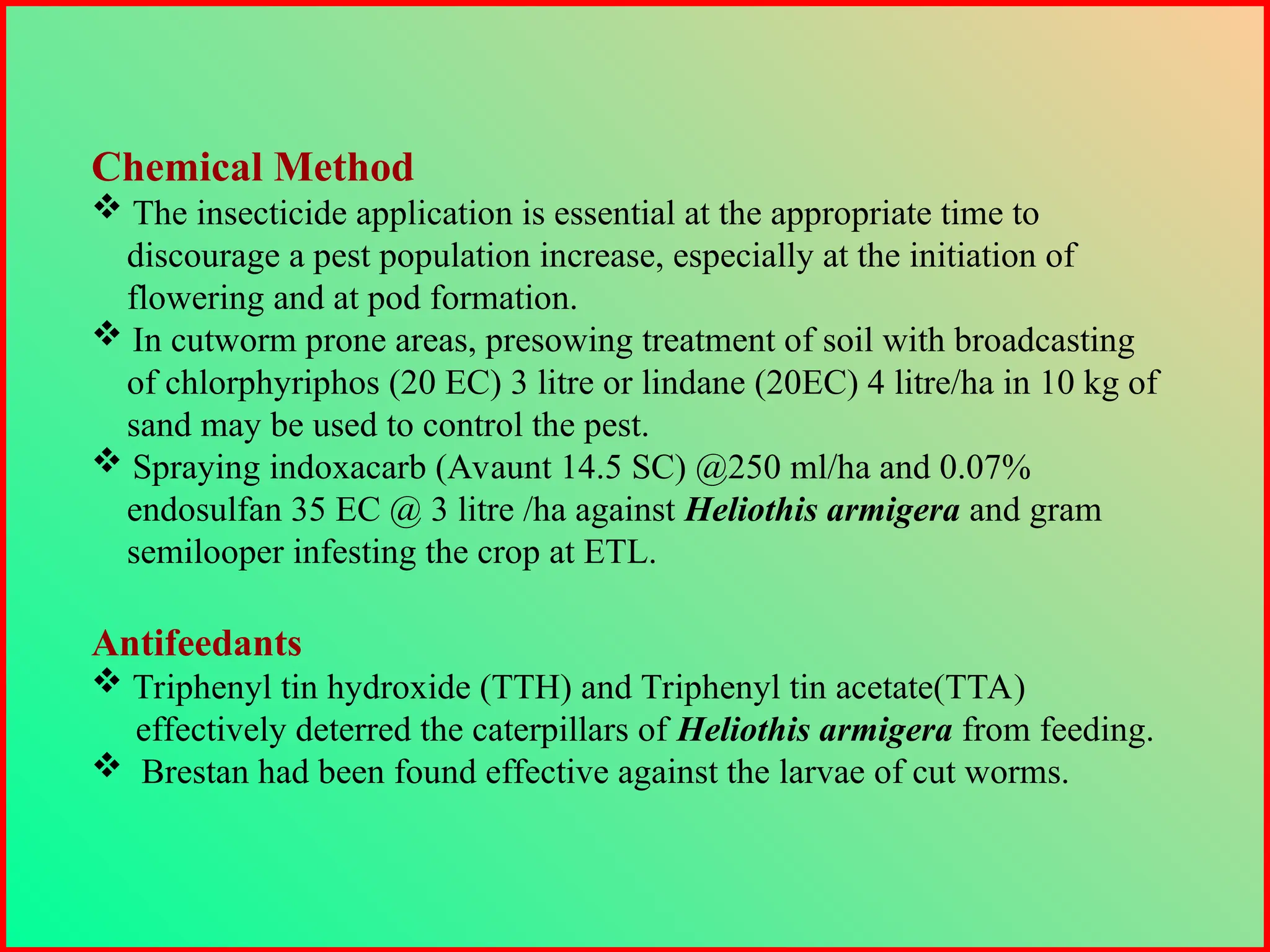 Chemical Method
 The insecticide application is essential at the appropriate time to
discourage a pest population increase, especially at the initiation of
flowering and at pod formation.
 In cutworm prone areas, presowing treatment of soil with broadcasting
of chlorphyriphos (20 EC) 3 litre or lindane (20EC) 4 litre/ha in 10 kg of
sand may be used to control the pest.
 Spraying indoxacarb (Avaunt 14.5 SC) @250 ml/ha and 0.07%
endosulfan 35 EC @ 3 litre /ha against Heliothis armigera and gram
semilooper infesting the crop at ETL.
Antifeedants
 Triphenyl tin hydroxide (TTH) and Triphenyl tin acetate(TTA)
effectively deterred the caterpillars of Heliothis armigera from feeding.
 Brestan had been found effective against the larvae of cut worms.
 