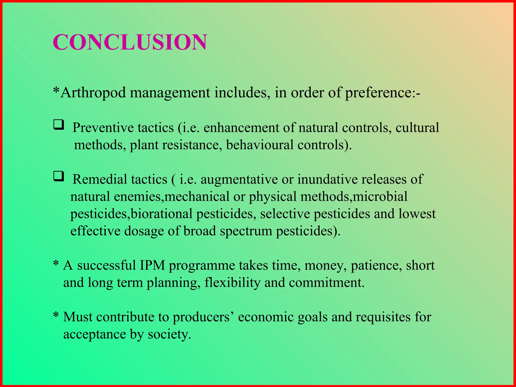 CONCLUSION
*Arthropod management includes, in order of preference:-
 Preventive tactics (i.e. enhancement of natural controls, cultural
methods, plant resistance, behavioural controls).
 Remedial tactics ( i.e. augmentative or inundative releases of
natural enemies,mechanical or physical methods,microbial
pesticides,biorational pesticides, selective pesticides and lowest
effective dosage of broad spectrum pesticides).
* A successful IPM programme takes time, money, patience, short
and long term planning, flexibility and commitment.
* Must contribute to producers’ economic goals and requisites for
acceptance by society.
 