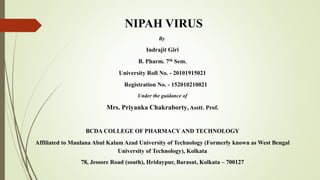 NIPAH VIRUS
By
Indrajit Giri
B. Pharm. 7th Sem.
University Roll No. - 20101915021
Registration No. - 152010210021
Under the guidance of
Mrs. Priyanka Chakraborty, Asstt. Prof.
BCDA COLLEGE OF PHARMACY AND TECHNOLOGY
Affiliated to Maulana Abul Kalam Azad University of Technology (Formerly known as West Bengal
University of Technology), Kolkata
78, Jessore Road (south), Hridaypur, Barasat, Kolkata – 700127
 