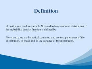 Definition
A continuous random variable X is said to have a normal distribution if
its probability density function is defined by
Here and e are mathematical contents. and are two parameters of the
distribution. is mean and is the variance of the distribution.
 