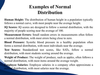 Examples of Normal
Distribution
Human Height: The distribution of human height in a population typically
follows a normal curve, with most people near the average height.
IQ Scores: IQ scores are designed to follow a normal distribution, with the
majority of people scoring near the average of 100.
Measurement Errors: Small random errors in measurements often follow
a normal distribution, with most errors being close to zero.
Blood Pressure: Systolic blood pressure in a healthy population often
forms a normal distribution, with most individuals near the average.
Test Scores: Standardized test scores, like SATs, follow a normal
distribution, with most students scoring around the average.
Weight of Produce: The weight of produce, such as apples, often follows a
normal distribution, with most items around the average weight.
Employee Salaries: Employee salaries in a company often approximate a
normal distribution, with most salaries near the average.
 
