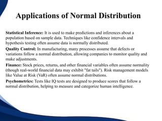 Applications of Normal Distribution
Statistical Inference: It is used to make predictions and inferences about a
population based on sample data. Techniques like confidence intervals and
hypothesis testing often assume data is normally distributed.
Quality Control: In manufacturing, many processes assume that defects or
variations follow a normal distribution, allowing companies to monitor quality and
make adjustments.
Finance: Stock prices, returns, and other financial variables often assume normality
(though real-world financial data may exhibit "fat tails"). Risk management models
like Value at Risk (VaR) often assume normal distributions.
Psychometrics: Tests like IQ tests are designed to produce scores that follow a
normal distribution, helping to measure and categorize human intelligence.
 