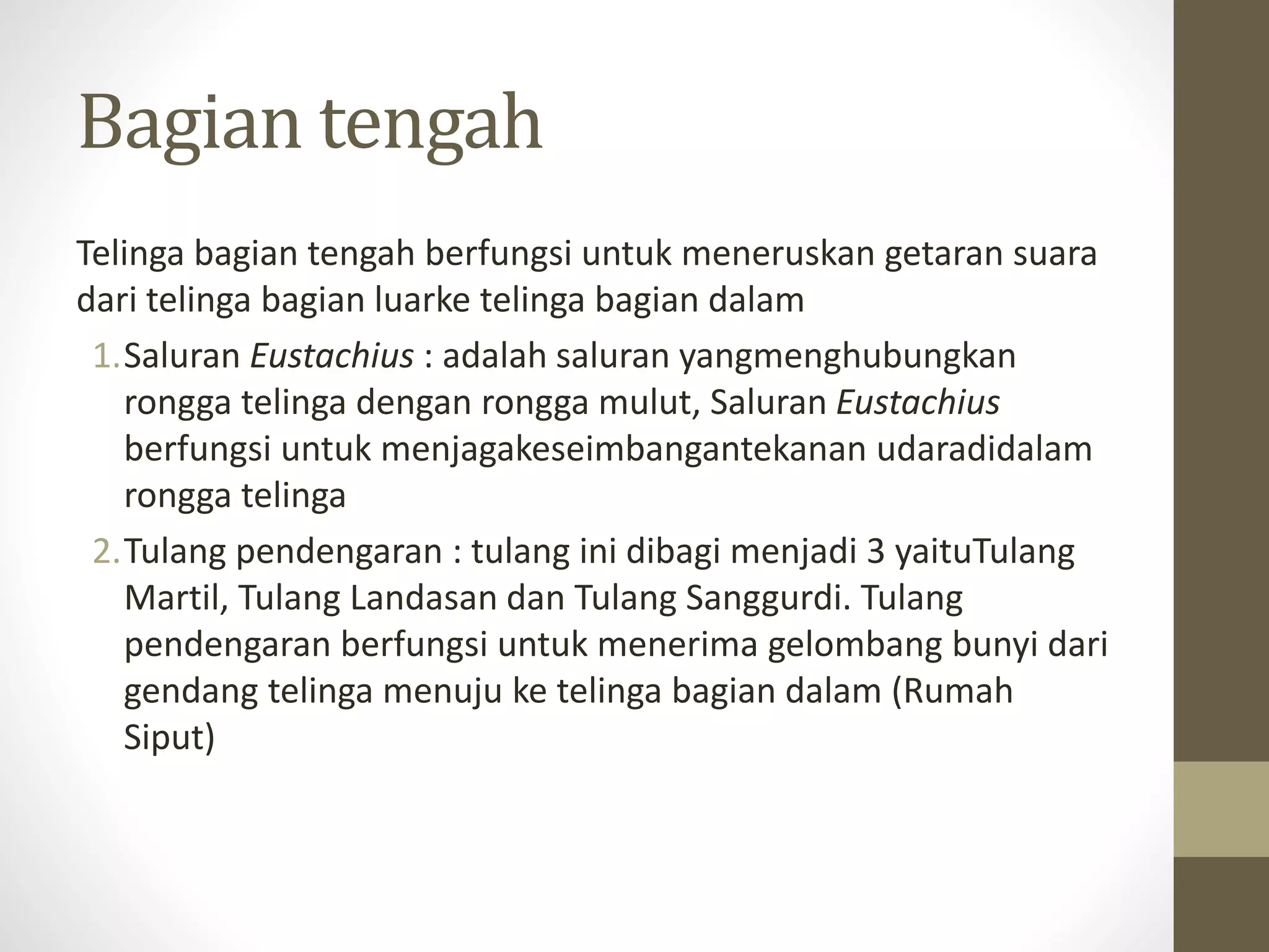 Bagian tengah
Telinga bagian tengah berfungsi untuk meneruskan getaran suara
dari telinga bagian luarke telinga bagian dalam
1.Saluran Eustachius : adalah saluran yangmenghubungkan
rongga telinga dengan rongga mulut, Saluran Eustachius
berfungsi untuk menjagakeseimbangantekanan udaradidalam
rongga telinga
2.Tulang pendengaran : tulang ini dibagi menjadi 3 yaituTulang
Martil, Tulang Landasan dan Tulang Sanggurdi. Tulang
pendengaran berfungsi untuk menerima gelombang bunyi dari
gendang telinga menuju ke telinga bagian dalam (Rumah
Siput)
 