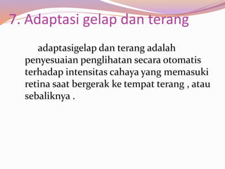 7. Adaptasi gelap dan terang
adaptasigelap dan terang adalah
penyesuaian penglihatan secara otomatis
terhadap intensitas cahaya yang memasuki
retina saat bergerak ke tempat terang , atau
sebaliknya .
 