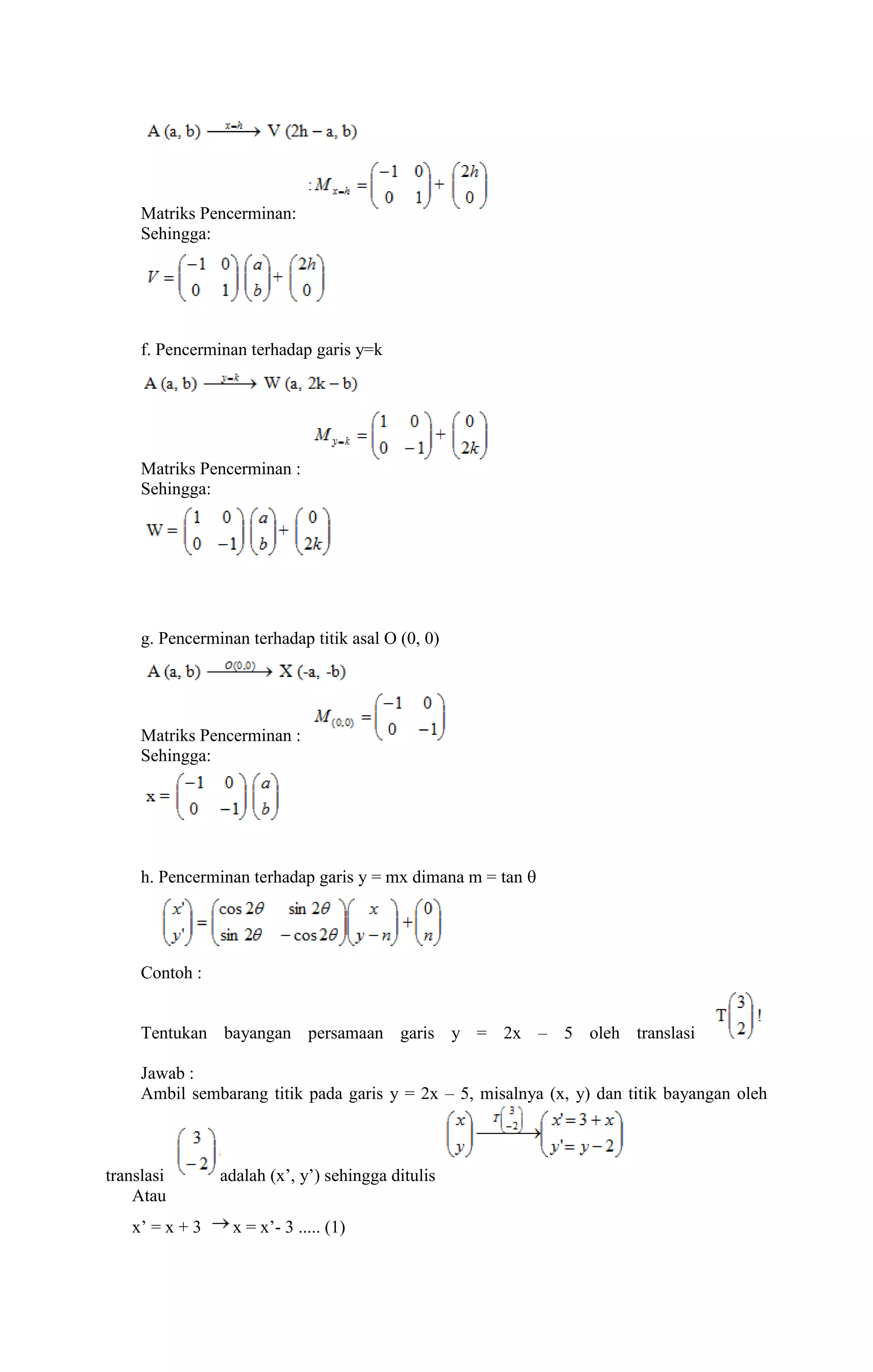 Matriks Pencerminan: 
Sehingga: 
f. Pencerminan terhadap garis y=k 
Matriks Pencerminan : 
Sehingga: 
g. Pencerminan terhadap titik asal O (0, 0) 
Matriks Pencerminan : 
Sehingga: 
h. Pencerminan terhadap garis y = mx dimana m = tan  
Contoh : 
Tentukan bayangan persamaan garis y = 2x – 5 oleh translasi 
Jawab : 
Ambil sembarang titik pada garis y = 2x – 5, misalnya (x, y) dan titik bayangan oleh 
translasi adalah (x’, y’) sehingga ditulis 
Atau 
x’ = x + 3 x = x’- 3 ..... (1) 
 