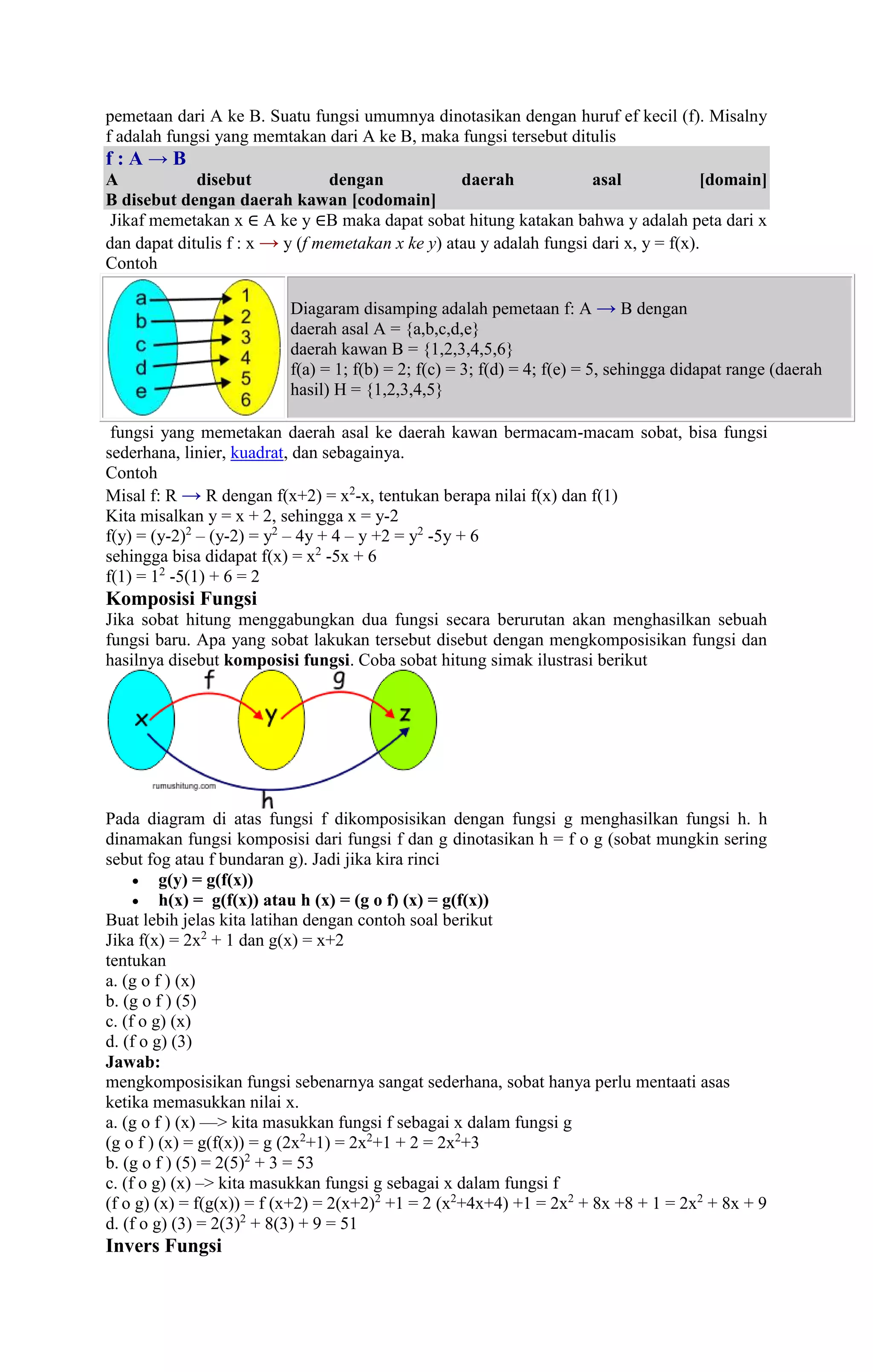 pemetaan dari A ke B. Suatu fungsi umumnya dinotasikan dengan huruf ef kecil (f). Misalny 
f adalah fungsi yang memtakan dari A ke B, maka fungsi tersebut ditulis 
f : A → B 
A disebut dengan daerah asal [domain] 
B disebut dengan daerah kawan [codomain] 
Jikaf memetakan x ∈ A ke y ∈B maka dapat sobat hitung katakan bahwa y adalah peta dari x 
dan dapat ditulis f : x → y (f memetakan x ke y) atau y adalah fungsi dari x, y = f(x). 
Contoh 
Diagaram disamping adalah pemetaan f: A → B dengan 
daerah asal A = {a,b,c,d,e} 
daerah kawan B = {1,2,3,4,5,6} 
f(a) = 1; f(b) = 2; f(c) = 3; f(d) = 4; f(e) = 5, sehingga didapat range (daerah 
hasil) H = {1,2,3,4,5} 
fungsi yang memetakan daerah asal ke daerah kawan bermacam-macam sobat, bisa fungsi 
sederhana, linier, kuadrat, dan sebagainya. 
Contoh 
Misal f: R → R dengan f(x+2) = x2-x, tentukan berapa nilai f(x) dan f(1) 
Kita misalkan y = x + 2, sehingga x = y-2 
f(y) = (y-2)2 – (y-2) = y2 – 4y + 4 – y +2 = y2 -5y + 6 
sehingga bisa didapat f(x) = x2 -5x + 6 
f(1) = 12 -5(1) + 6 = 2 
Komposisi Fungsi 
Jika sobat hitung menggabungkan dua fungsi secara berurutan akan menghasilkan sebuah 
fungsi baru. Apa yang sobat lakukan tersebut disebut dengan mengkomposisikan fungsi dan 
hasilnya disebut komposisi fungsi. Coba sobat hitung simak ilustrasi berikut 
Pada diagram di atas fungsi f dikomposisikan dengan fungsi g menghasilkan fungsi h. h 
dinamakan fungsi komposisi dari fungsi f dan g dinotasikan h = f o g (sobat mungkin sering 
sebut fog atau f bundaran g). Jadi jika kira rinci 
 g(y) = g(f(x)) 
 h(x) = g(f(x)) atau h (x) = (g o f) (x) = g(f(x)) 
Buat lebih jelas kita latihan dengan contoh soal berikut 
Jika f(x) = 2x2 + 1 dan g(x) = x+2 
tentukan 
a. (g o f ) (x) 
b. (g o f ) (5) 
c. (f o g) (x) 
d. (f o g) (3) 
Jawab: 
mengkomposisikan fungsi sebenarnya sangat sederhana, sobat hanya perlu mentaati asas 
ketika memasukkan nilai x. 
a. (g o f ) (x) —> kita masukkan fungsi f sebagai x dalam fungsi g 
(g o f ) (x) = g(f(x)) = g (2x2+1) = 2x2+1 + 2 = 2x2+3 
b. (g o f ) (5) = 2(5)2 + 3 = 53 
c. (f o g) (x) –> kita masukkan fungsi g sebagai x dalam fungsi f 
(f o g) (x) = f(g(x)) = f (x+2) = 2(x+2)2 +1 = 2 (x2+4x+4) +1 = 2x2 + 8x +8 + 1 = 2x2 + 8x + 9 
d. (f o g) (3) = 2(3)2 + 8(3) + 9 = 51 
Invers Fungsi 
 