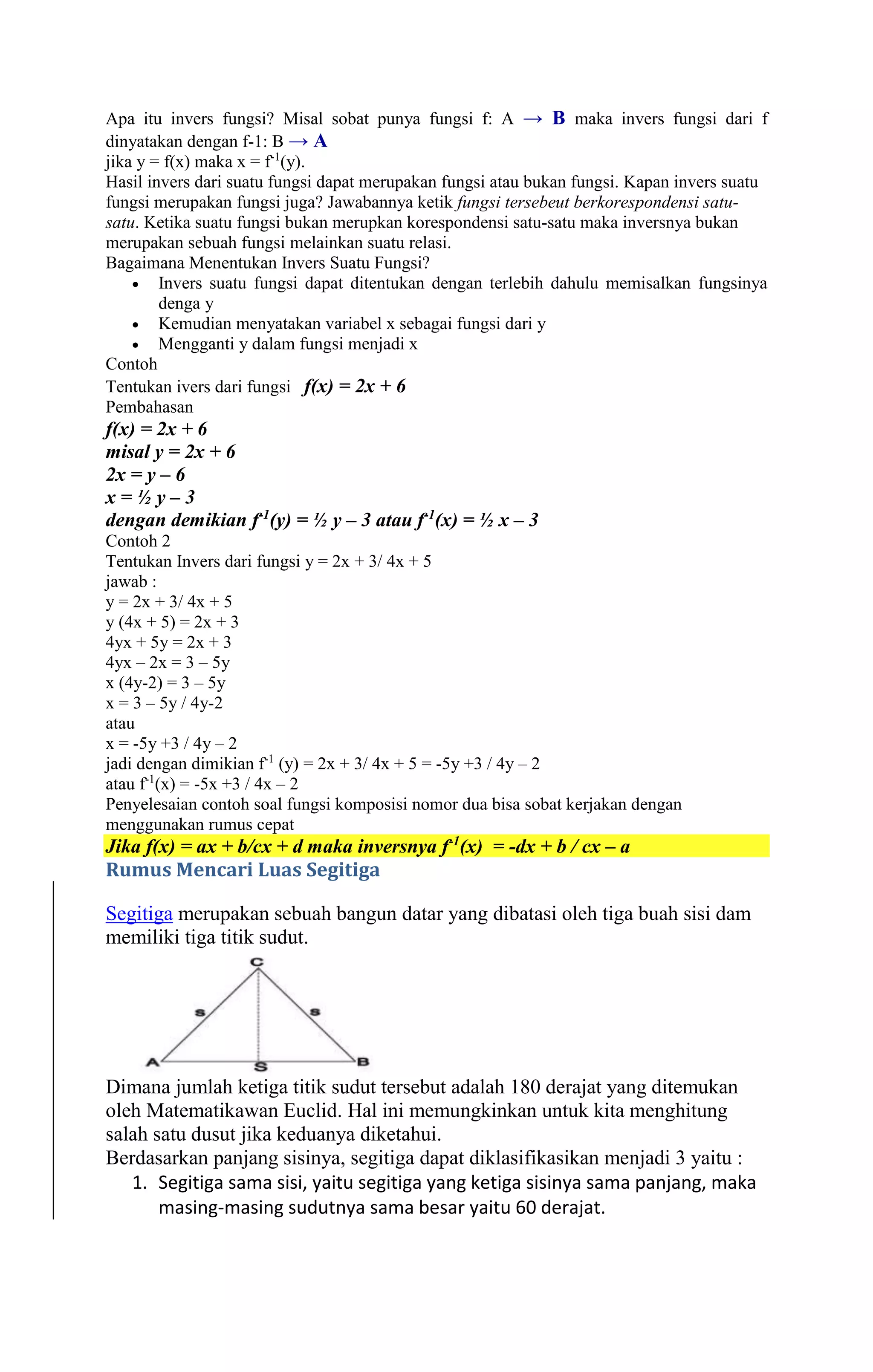Apa itu invers fungsi? Misal sobat punya fungsi f: A → B maka invers fungsi dari f 
dinyatakan dengan f-1: B → A 
jika y = f(x) maka x = f-1(y). 
Hasil invers dari suatu fungsi dapat merupakan fungsi atau bukan fungsi. Kapan invers suatu 
fungsi merupakan fungsi juga? Jawabannya ketik fungsi tersebeut berkorespondensi satu-satu. 
Ketika suatu fungsi bukan merupkan korespondensi satu-satu maka inversnya bukan 
merupakan sebuah fungsi melainkan suatu relasi. 
Bagaimana Menentukan Invers Suatu Fungsi? 
 Invers suatu fungsi dapat ditentukan dengan terlebih dahulu memisalkan fungsinya 
denga y 
 Kemudian menyatakan variabel x sebagai fungsi dari y 
 Mengganti y dalam fungsi menjadi x 
Contoh 
Tentukan ivers dari fungsi f(x) = 2x + 6 
Pembahasan 
f(x) = 2x + 6 
misal y = 2x + 6 
2x = y – 6 
x = ½ y – 3 
dengan demikian f-1(y) = ½ y – 3 atau f-1(x) = ½ x – 3 
Contoh 2 
Tentukan Invers dari fungsi y = 2x + 3/ 4x + 5 
jawab : 
y = 2x + 3/ 4x + 5 
y (4x + 5) = 2x + 3 
4yx + 5y = 2x + 3 
4yx – 2x = 3 – 5y 
x (4y-2) = 3 – 5y 
x = 3 – 5y / 4y-2 
atau 
x = -5y +3 / 4y – 2 
jadi dengan dimikian f-1 (y) = 2x + 3/ 4x + 5 = -5y +3 / 4y – 2 
atau f-1(x) = -5x +3 / 4x – 2 
Penyelesaian contoh soal fungsi komposisi nomor dua bisa sobat kerjakan dengan 
menggunakan rumus cepat 
Jika f(x) = ax + b/cx + d maka inversnya f-1(x) = -dx + b / cx – a 
Rumus Mencari Luas Segitiga 
Segitiga merupakan sebuah bangun datar yang dibatasi oleh tiga buah sisi dam 
memiliki tiga titik sudut. 
Dimana jumlah ketiga titik sudut tersebut adalah 180 derajat yang ditemukan 
oleh Matematikawan Euclid. Hal ini memungkinkan untuk kita menghitung 
salah satu dusut jika keduanya diketahui. 
Berdasarkan panjang sisinya, segitiga dapat diklasifikasikan menjadi 3 yaitu : 
1. Segitiga sama sisi, yaitu segitiga yang ketiga sisinya sama panjang, maka 
masing-masing sudutnya sama besar yaitu 60 derajat. 
 
