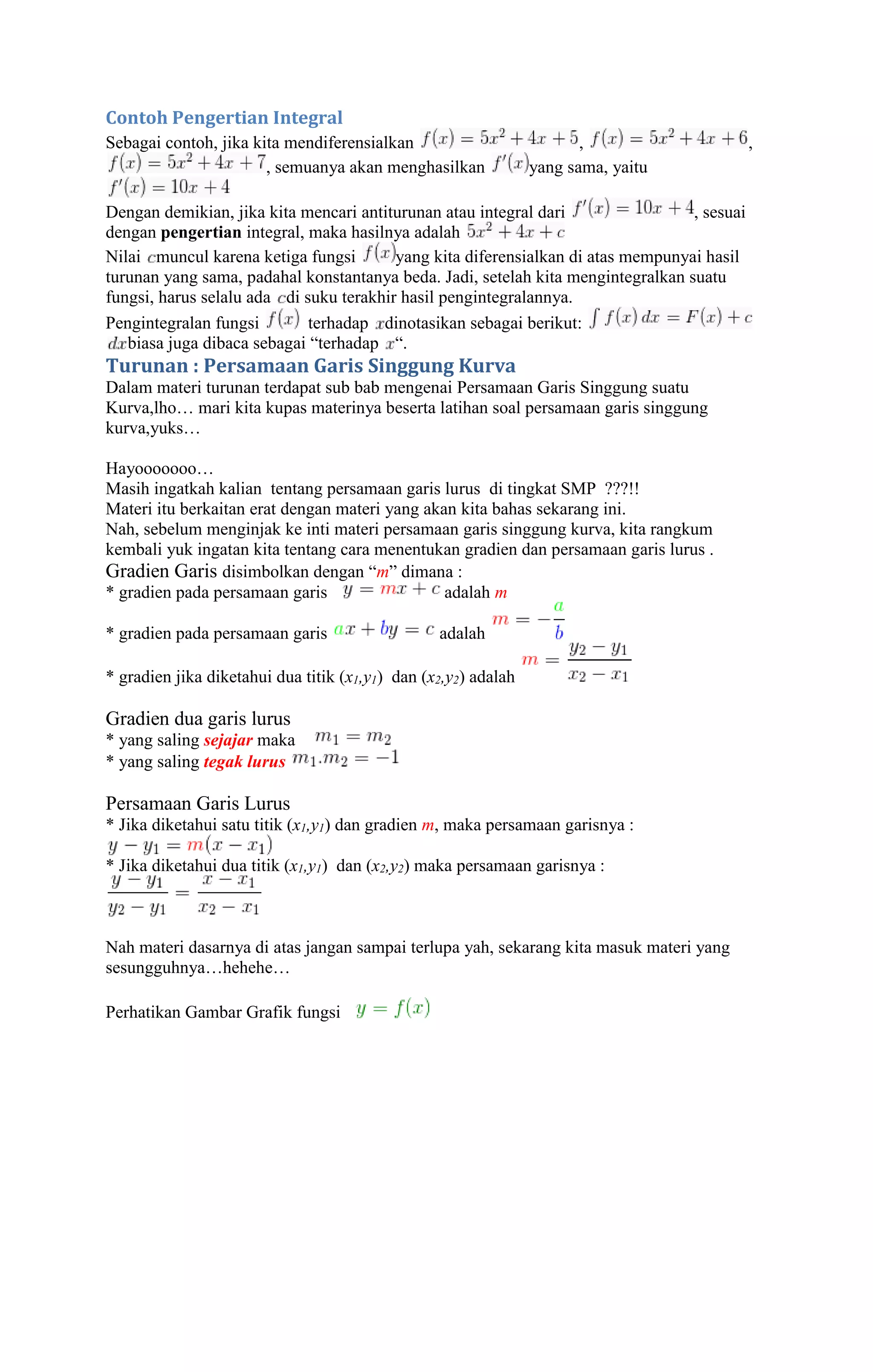 Contoh Pengertian Integral 
Sebagai contoh, jika kita mendiferensialkan , , 
, semuanya akan menghasilkan yang sama, yaitu 
Dengan demikian, jika kita mencari antiturunan atau integral dari , sesuai 
dengan pengertian integral, maka hasilnya adalah 
Nilai muncul karena ketiga fungsi yang kita diferensialkan di atas mempunyai hasil 
turunan yang sama, padahal konstantanya beda. Jadi, setelah kita mengintegralkan suatu 
fungsi, harus selalu ada di suku terakhir hasil pengintegralannya. 
Pengintegralan fungsi terhadap dinotasikan sebagai berikut: 
biasa juga dibaca sebagai “terhadap “. 
Turunan : Persamaan Garis Singgung Kurva 
Dalam materi turunan terdapat sub bab mengenai Persamaan Garis Singgung suatu 
Kurva,lho… mari kita kupas materinya beserta latihan soal persamaan garis singgung 
kurva,yuks… 
Hayooooooo… 
Masih ingatkah kalian tentang persamaan garis lurus di tingkat SMP ???!! 
Materi itu berkaitan erat dengan materi yang akan kita bahas sekarang ini. 
Nah, sebelum menginjak ke inti materi persamaan garis singgung kurva, kita rangkum 
kembali yuk ingatan kita tentang cara menentukan gradien dan persamaan garis lurus . 
Gradien Garis disimbolkan dengan “m” dimana : 
* gradien pada persamaan garis adalah m 
* gradien pada persamaan garis adalah 
* gradien jika diketahui dua titik (x1,y1) dan (x2,y2) adalah 
Gradien dua garis lurus 
* yang saling sejajar maka 
* yang saling tegak lurus 
Persamaan Garis Lurus 
* Jika diketahui satu titik (x1,y1) dan gradien m, maka persamaan garisnya : 
* Jika diketahui dua titik (x1,y1) dan (x2,y2) maka persamaan garisnya : 
Nah materi dasarnya di atas jangan sampai terlupa yah, sekarang kita masuk materi yang 
sesungguhnya…hehehe… 
Perhatikan Gambar Grafik fungsi 
 