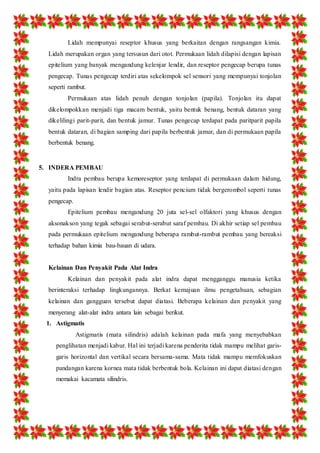 Lidah mempunyai reseptor khusus yang berkaitan dengan rangsangan kimia. 
Lidah merupakan organ yang tersusun dari otot. Permukaan lidah dilapisi dengan lapisan 
epitelium yang banyak mengandung kelenjar lendir, dan reseptor pengecap berupa tunas 
pengecap. Tunas pengecap terdiri atas sekelompok sel sensori yang mempunyai tonjolan 
seperti rambut. 
Permukaan atas lidah penuh dengan tonjolan (papila). Tonjolan itu dapat 
dikelompokkan menjadi tiga macam bentuk, yaitu bentuk benang, bentuk dataran yang 
dikelilingi parit-parit, dan bentuk jamur. Tunas pengecap terdapat pada paritparit papila 
bentuk dataran, di bagian samping dari papila berbentuk jamur, dan di permukaan papila 
berbentuk benang. 
5. INDERA PEMBAU 
Indra pembau berupa kemoreseptor yang terdapat di permukaan dalam hidung, 
yaitu pada lapisan lendir bagian atas. Reseptor pencium tidak bergerombol seperti tunas 
pengecap. 
Epitelium pembau mengandung 20 juta sel-sel olfaktori yang khusus dengan 
aksonakson yang tegak sebagai serabut-serabut saraf pembau. Di akhir setiap sel pembau 
pada permukaan epitelium mengandung beberapa rambut-rambut pembau yang bereaksi 
terhadap bahan kimia bau-bauan di udara. 
Kelainan Dan Penyakit Pada Alat Indra 
Kelainan dan penyakit pada alat indra dapat mengganggu manusia ketika 
berinteraksi terhadap lingkungannya. Berkat kemajuan ilmu pengetahuan, sebagian 
kelainan dan gangguan tersebut dapat diatasi. Beberapa kelainan dan penyakit yang 
menyerang alat-alat indra antara lain sebagai berikut. 
1. Astigmatis 
Astigmatis (mata silindris) adalah kelainan pada mafa yang menyebabkan 
penglihatan menjadi kabur. Hal ini terjadi karena penderita tidak mampu melihat garis-garis 
horizontal dan vertikal secara bersama-sama. Mata tidak mampu memfokuskan 
pandangan karena kornea mata tidak berbentuk bola. Kelainan ini dapat diatasi dengan 
memakai kacamata silindris. 
 