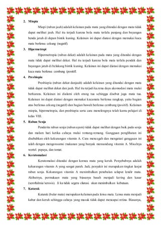 2. Miopia 
Miopi (rabun jauh) adalah kelainan pada mata yang ditandai dengan mata tidak 
dapat melihat jauh. Hal itu terjadi karena bola mata terlalu panjang dan bayangan 
benda jatuh di depan bintik kuning. Kelainan ini dapat diatasi dengan memakai kaca 
mata berlensa cekung (negatif). 
3. Hipermetropi 
Hipermetropia (rabun dekat) adalah kelainan pada mata yang ditandai dengan 
mata tidak dapat melihat dekat. Hal itu terjadi karena bola mata terlalu pendek dan 
bayangan jatuh di belakang bintik kuning. Kelainan ini dapat diatasi dengan memakai 
kaca mata berlensa cembung (positifl. 
4. Presbiopia 
Presbiopia (rabun dekat danjauh) adalah kelainan yang ditandai dengan mata 
tidak dapat melihat dekat dan jauh. Hal itu terjadi ka.rena daya akomodasi mata mulai 
berkurans. Kelainan ini dialami oleh orang tua sehingga disebut juga mata tua. 
Kelainan ini dapat diatasi dengan memakai kacamata berlensa rangkap, yaitu bagian 
atas berlensa cekung (negatif) dan bagian bawah berlensa cembung (positif). Kelainan 
miopia, hipermetropia, dan presbiopia serta cara menolongnya telah kamu pelajari di 
kelas VIII. 
5. Rabun Senja 
Penderita rabun senja (rabun ayam) tidak dapat melihat dengan baik pada senja 
dan malam hari ketika cahaya mulai rentang-remang. Gangguan penglihatan ini 
disebabkan oleh kekurangan vitamin A. Cara mencegah dan mengatasi gangguan ini 
ialah dengan mengonsumsi rnakanan yang banyak mensandung vitamin A. Misa lnya 
wortel. pepaya, dan tomat. 
6. Keratomalasi 
Keratomalasi ditandai dengan kornea mata yang keruh. Penyebabnya adalah 
kekurangan vitamin A yang sangat parah. Jadi, penyakit ini merupakan tingkat lanjut 
rabun senja. Kekurangan vitamin A menimbulkan penebalan selaput lendir mata. 
Akibatnya, permukaan mata yang biasanya basah menjadi kering dan kasar 
(xeroftalmia/xerosis). Ji ka tidak segera cliatasi. akan menimbulkan kebutaan. 
7. Katarak 
Katarak (bular mata) merupakan kelainan pada lensa mata. Lensa mata menjadi 
kabur dan keruh sehingga cahaya yang masuk tidak dapat mencapai retina. Biasanya, 
 
