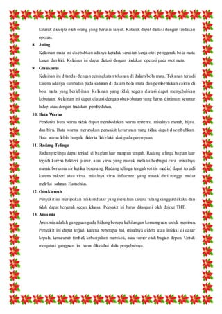 katarak diderjta oleh orang yang berusia lanjut. Katarak dapat diatasi dengan tindakan 
operasi. 
8. Juling 
Kelainan mata ini disebabkan adanya ketidak serasian kerja otot penggerak bola mata 
kanan dan kiri. Kelainan ini dapat diatasi dengan tindakan operasi pada otot mata. 
9. Glaukoma 
Kelainan ini ditandai dengan peningkatan tekanan di dalam bola mata. Tekanan terjadi 
karena adanya sumbatan pada saluran di dalam bola mata dan pembentukan cairan di 
bola mata yang berlebihan. Kelainan yang tidak segera diatasi dapat menyebabkan 
kebutaan. Kelainan ini dapat diatasi dengan obat-obatan yang harus diminum seumur 
hidup atau dengan tindakan pembedahan. 
10. Buta Warna 
Penderita buta warna tidak dapat membedakan warna tertentu. misalnya merah, hijau. 
dan biru. Buta warna merupakan penyakit keturunan yang tidak dapat disembuhkan. 
Buta warna lebih banyak diderita laki-laki dari pada perempuan. 
11. Radang Telinga 
Radang telinga dapat terjadi di bagian luar maupun tengah. Radang telinga bagian luar 
terjadi karena bakteri. jamur. atau virus yang masuk melalui berbagai cara. misalnya 
masuk bersama air ketika berenang. Radang telinga tengah (otitis media) dapat terjadi 
karena bakteri atau virus. misalnya virus influenze. yang masuk dari rongga mulut 
melirlui saluran Eustachius. 
12. Otosklerosis 
Penyakit ini merupakan tuli konduksr yang menahun karena tulang sanggurdi kaku dan 
tidak dapat bergerak secara leluasa. Penyakit ini harus ditangani oleh dokter THT. 
13. Anosmia 
Anosmia adalah gangguan pada hidung berupa kehilangan kemampuan untuk membau. 
Penyakit ini dapat terjadi karena beberapa hal, misalnya cidera atau infeksi di dasar 
kepala, keracunan timbel, kebanyakan merokok, atau tumor otak bagian depan. Untuk 
mengatasi gangguan ini harus diketahui dulu penyebabnya. 
